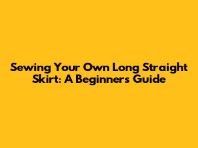 Sewing Your Own Long Straight Skirt: A Beginner's Guide