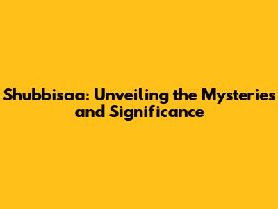 Shubbisaa: Unveiling the Mysteries and Significance