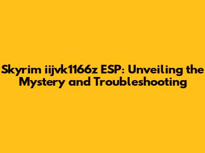 Skyrim iijvk1166z ESP: Unveiling the Mystery and Troubleshooting