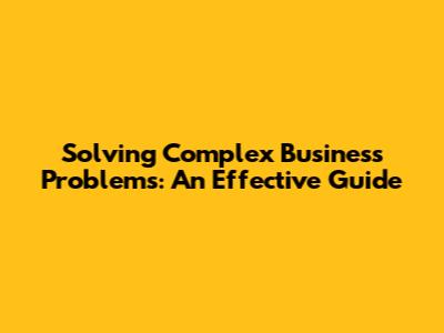 Solving Complex Business Problems: An Effective Guide