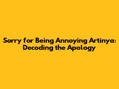 Sorry for Being Annoying Artinya: Decoding the Apology