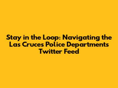 Stay in the Loop: Navigating the Las Cruces Police Department's Twitter Feed