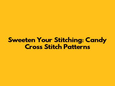 Sweeten Your Stitching: Candy Cross Stitch Patterns