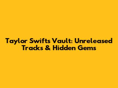 Taylor Swift's Vault: Unreleased Tracks & Hidden Gems