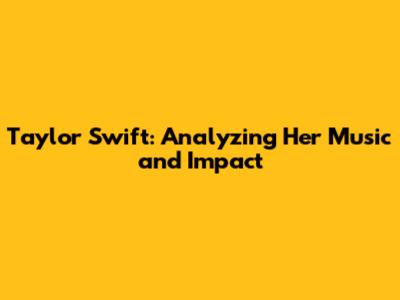 Taylor Swift: Analyzing Her Music and Impact