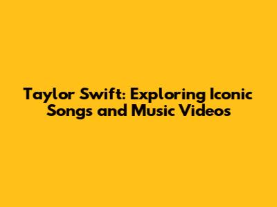 Taylor Swift: Exploring Iconic Songs and Music Videos