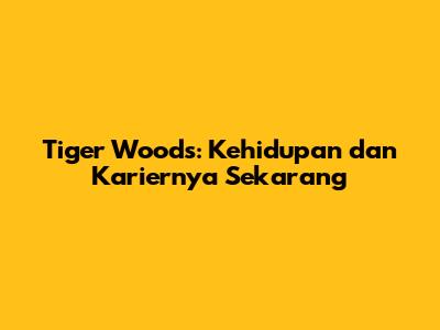Tiger Woods: Kehidupan dan Kariernya Sekarang