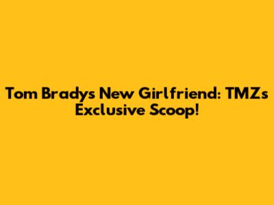 Tom Brady's New Girlfriend: TMZ's Exclusive Scoop!