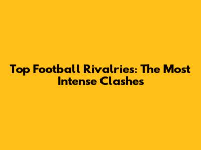 Top Football Rivalries: The Most Intense Clashes