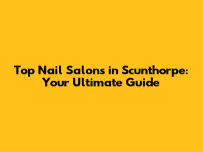 Top Nail Salons in Scunthorpe: Your Ultimate Guide