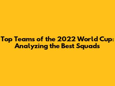 Top Teams of the 2022 World Cup: Analyzing the Best Squads