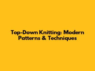 Top-Down Knitting: Modern Patterns & Techniques