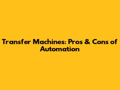 Transfer Machines: Pros & Cons of Automation