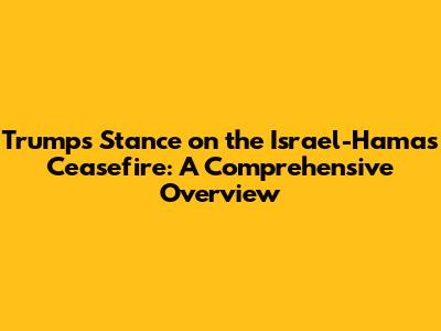 Trump's Stance on the Israel-Hamas Ceasefire: A Comprehensive Overview