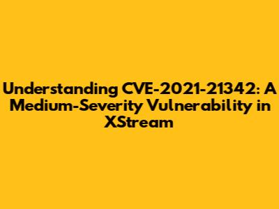 Understanding CVE-2021-21342: A Medium-Severity Vulnerability in XStream