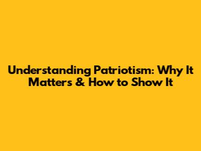 Understanding Patriotism: Why It Matters & How to Show It