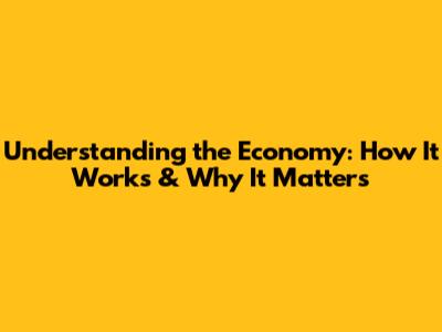 Understanding the Economy: How It Works & Why It Matters