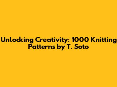 Unlocking Creativity: 1000 Knitting Patterns by T. Soto