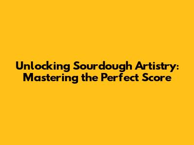 Unlocking Sourdough Artistry: Mastering the Perfect Score