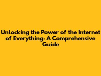 Unlocking the Power of the Internet of Everything: A Comprehensive Guide