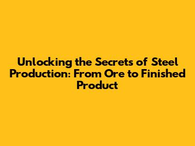 Unlocking the Secrets of Steel Production: From Ore to Finished Product