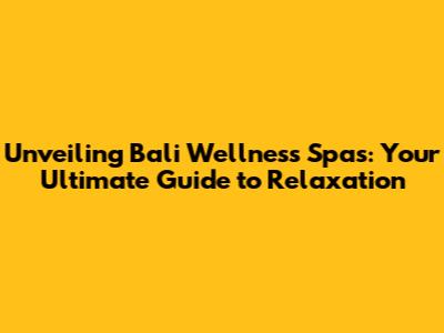 Unveiling Bali Wellness Spas: Your Ultimate Guide to Relaxation