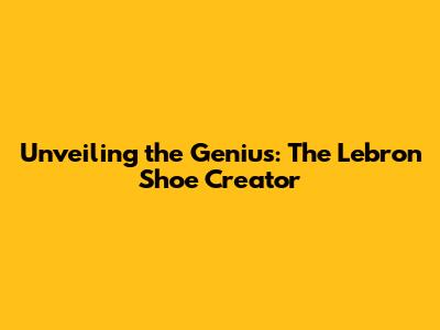 Unveiling the Genius: The Lebron Shoe Creator