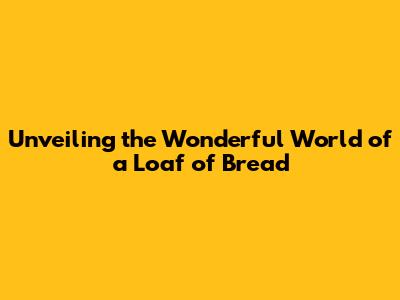 Unveiling the Wonderful World of a Loaf of Bread