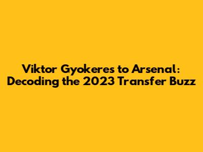 Viktor Gyokeres to Arsenal: Decoding the 2023 Transfer Buzz