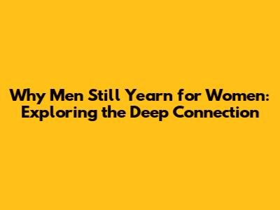 Why Men Still Yearn for Women: Exploring the Deep Connection