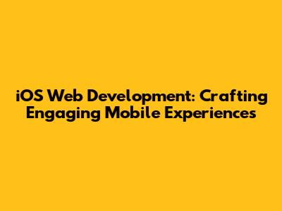iOS Web Development: Crafting Engaging Mobile Experiences