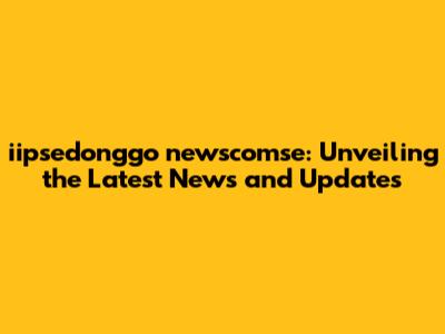 iipsedonggo newscomse: Unveiling the Latest News and Updates