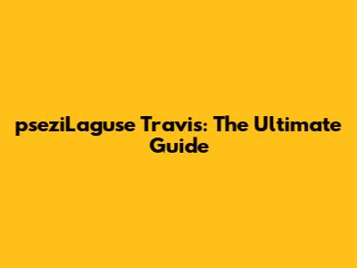 pseziLaguse Travis: The Ultimate Guide
